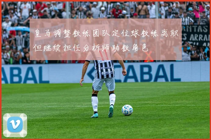皇马调整教练团队定位球教练离职但继续担任分析师助教角色