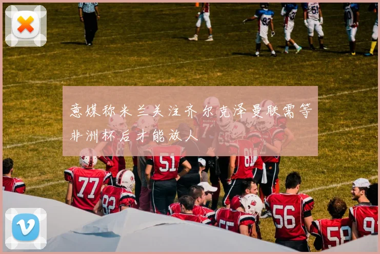 意媒称米兰关注齐尔克泽曼联需等非洲杯后才能放人