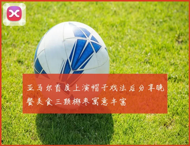 亚马尔首度上演帽子戏法后分享晚餐美食三颗椰枣寓意丰富