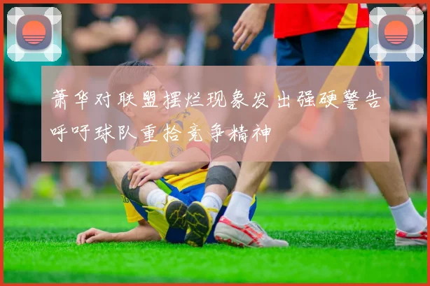 萧华对联盟摆烂现象发出强硬警告呼吁球队重拾竞争精神