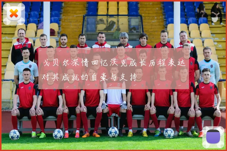 戈贝尔深情回忆沃克成长历程表达对其成就的自豪与支持