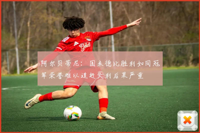 阿尔贝蒂尼：国米德比胜利如同冠军荣誉难以追赶失利后果严重