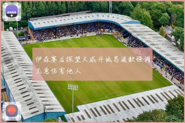 伊森赛后探望文威并诚恳道歉强调无意伤害他人