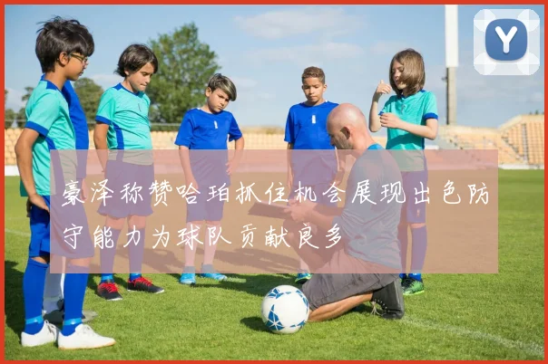 豪泽称赞哈珀抓住机会展现出色防守能力为球队贡献良多