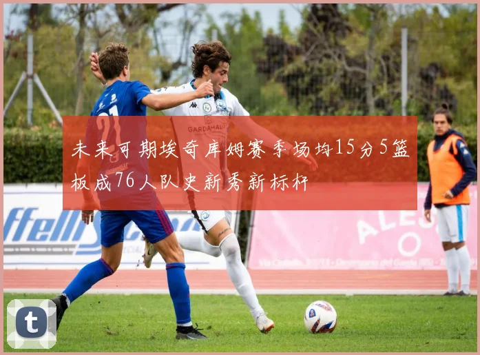 未来可期埃奇库姆赛季场均15分5篮板成76人队史新秀新标杆