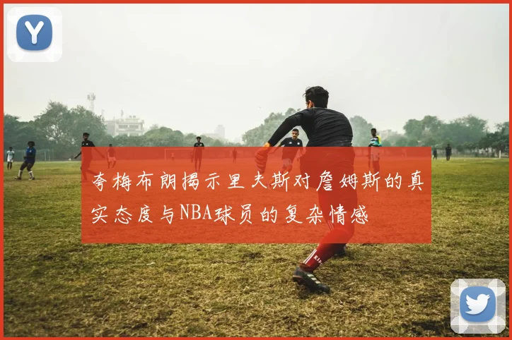 夸梅布朗揭示里夫斯对詹姆斯的真实态度与NBA球员的复杂情感