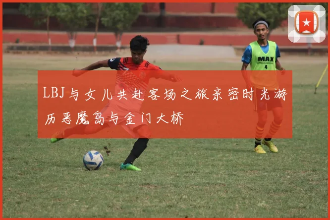 LBJ与女儿共赴客场之旅亲密时光游历恶魔岛与金门大桥