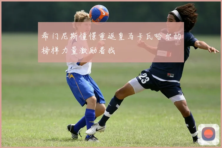 希门尼斯憧憬重返皇马卡瓦哈尔的榜样力量激励着我