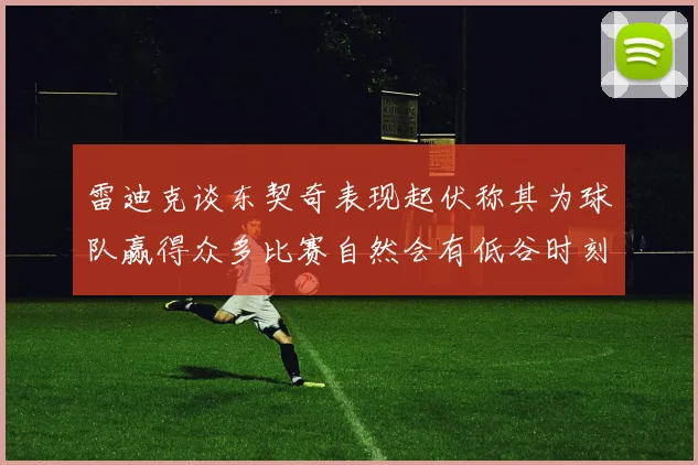 雷迪克谈东契奇表现起伏称其为球队赢得众多比赛自然会有低谷时刻