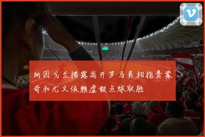 纳因戈兰揭露离开罗马真相指责蒙奇和尤文依赖虚假点球取胜