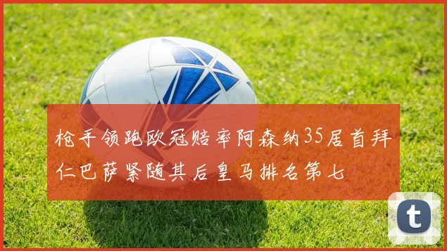 枪手领跑欧冠赔率阿森纳35居首拜仁巴萨紧随其后皇马排名第七