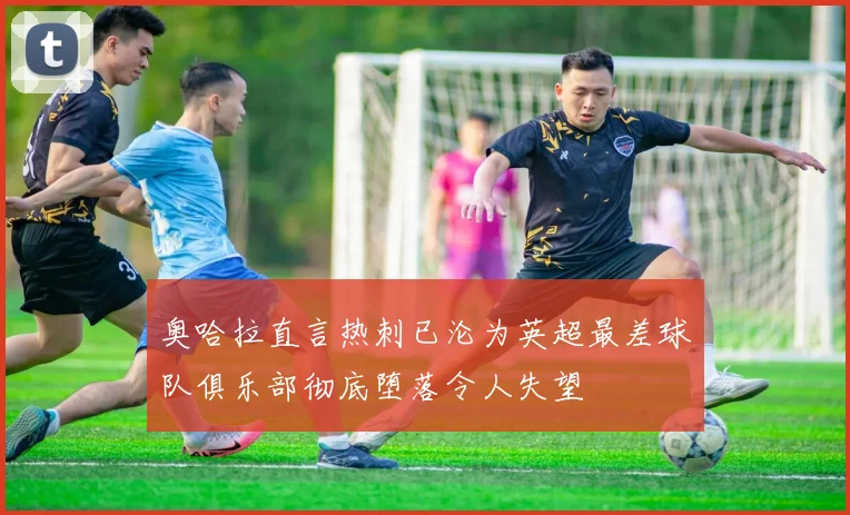 奥哈拉直言热刺已沦为英超最差球队俱乐部彻底堕落令人失望