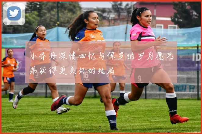 小乔丹深情回忆与保罗的岁月愿兄弟获得更美好的结局