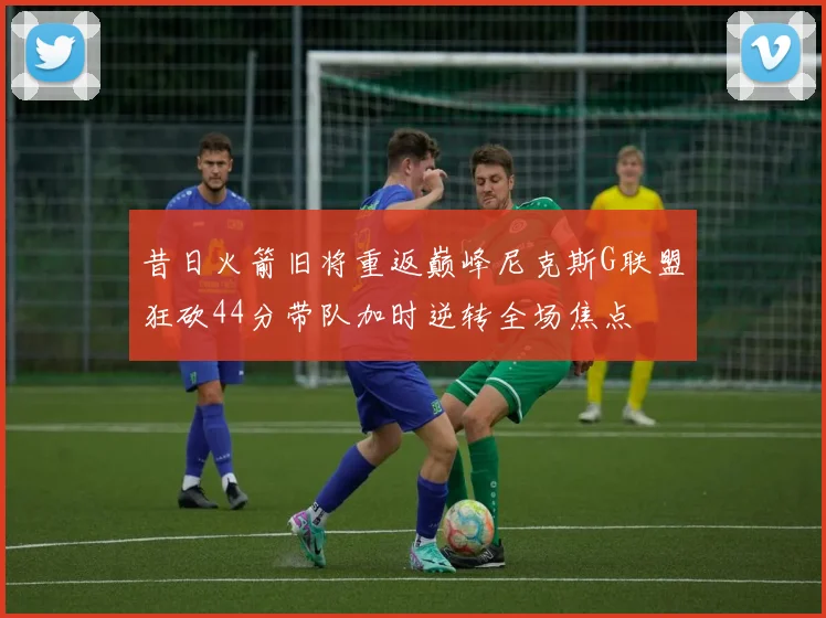 昔日火箭旧将重返巅峰尼克斯G联盟狂砍44分带队加时逆转全场焦点