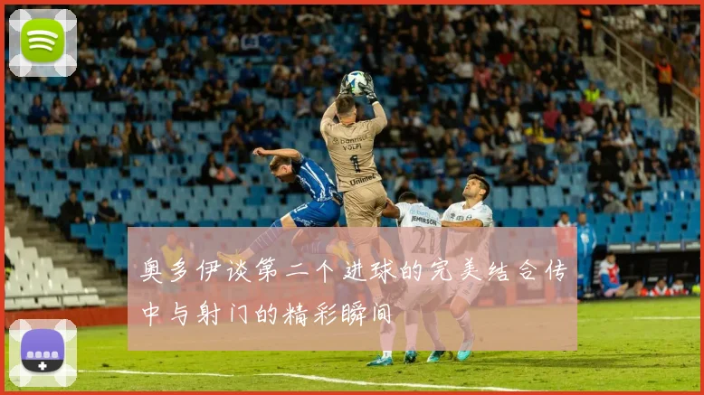 奥多伊谈第二个进球的完美结合传中与射门的精彩瞬间