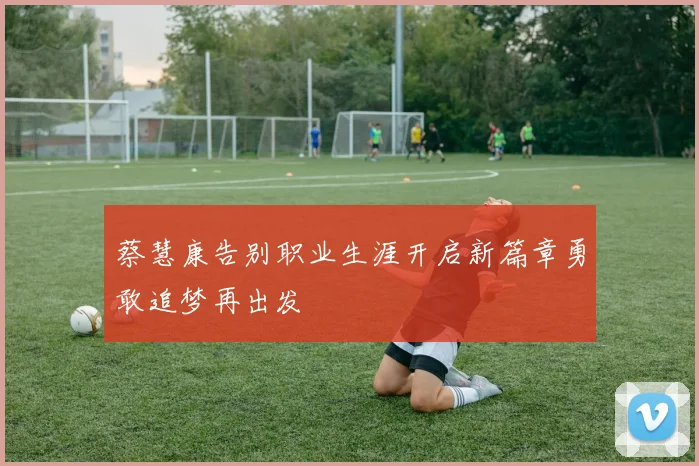 蔡慧康告别职业生涯开启新篇章勇敢追梦再出发