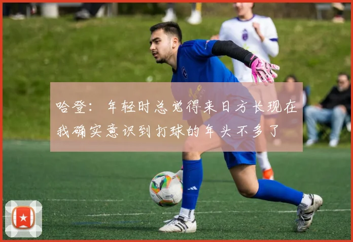 哈登：年轻时总觉得来日方长现在我确实意识到打球的年头不多了