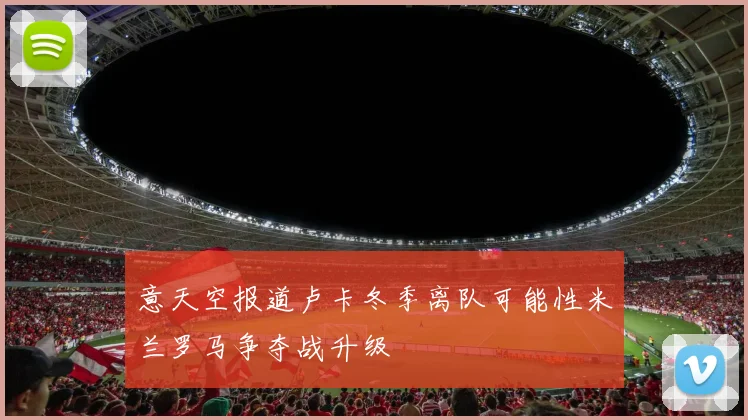 意天空报道卢卡冬季离队可能性米兰罗马争夺战升级