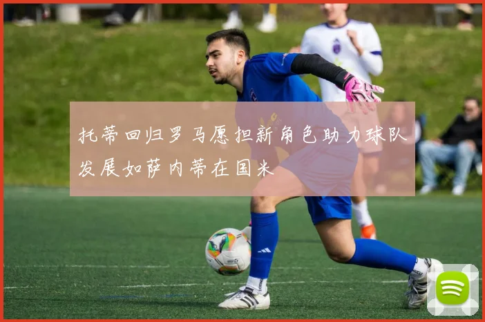 托蒂回归罗马愿担新角色助力球队发展如萨内蒂在国米