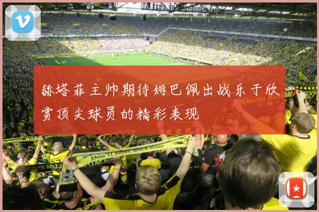 赫塔菲主帅期待姆巴佩出战乐于欣赏顶尖球员的精彩表现