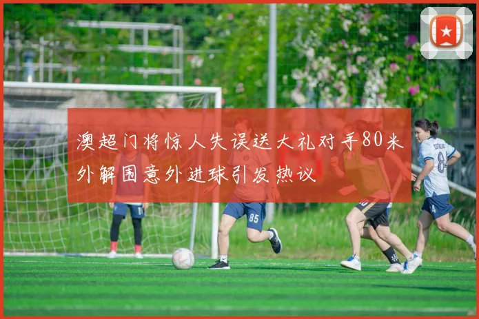 澳超门将惊人失误送大礼对手80米外解围意外进球引发热议